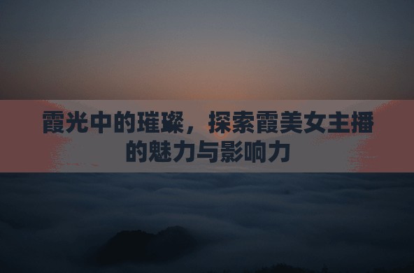 霞光中的璀璨，探索霞美女主播的魅力與影響力