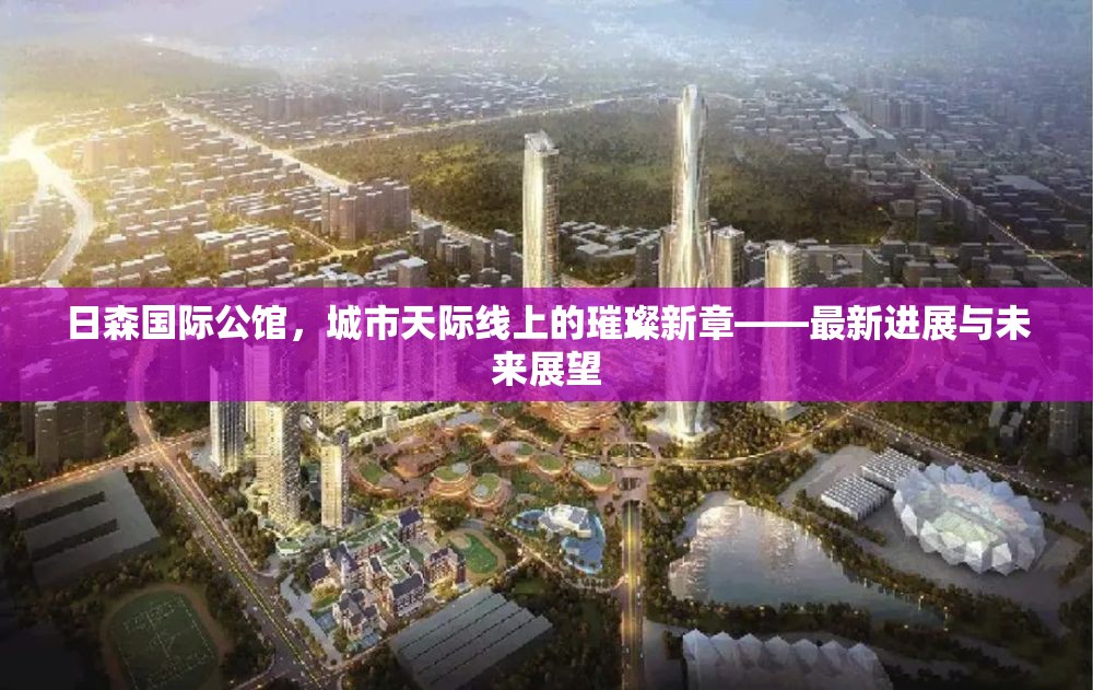 日森國際公館，城市天際線上的璀璨新章——最新進(jìn)展與未來展望