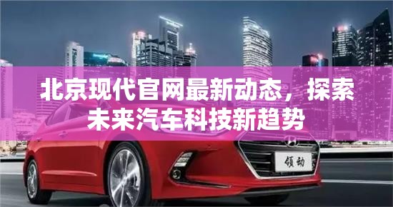 北京現(xiàn)代官網(wǎng)最新動(dòng)態(tài)，探索未來(lái)汽車(chē)科技新趨勢(shì)