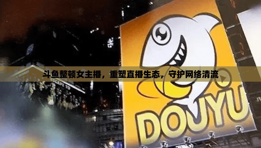 斗魚整頓女主播，重塑直播生態(tài)，守護(hù)網(wǎng)絡(luò)清流