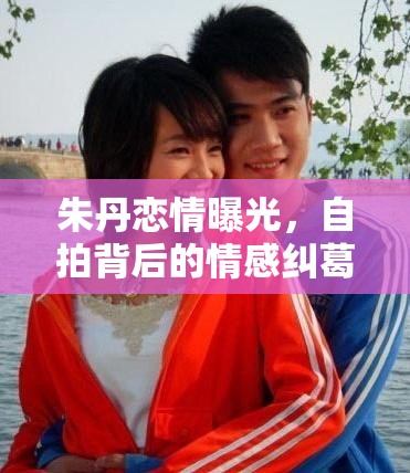 朱丹戀情曝光，自拍背后的情感糾葛與公眾視線下的真實自我