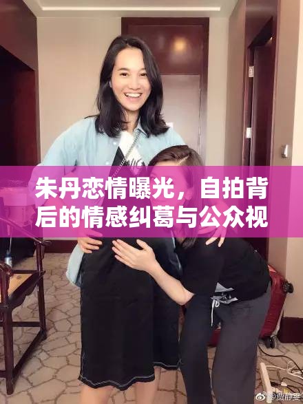 朱丹戀情曝光，自拍背后的情感糾葛與公眾視線下的真實自我