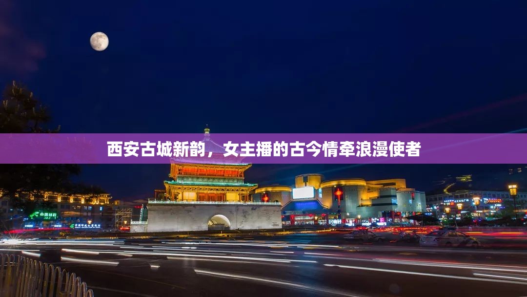 西安古城新韻，女主播的古今情牽浪漫使者