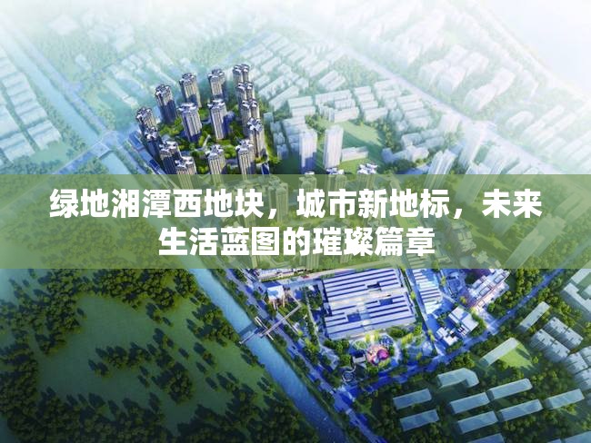 綠地湘潭西地塊，城市新地標(biāo)，未來(lái)生活藍(lán)圖的璀璨篇章