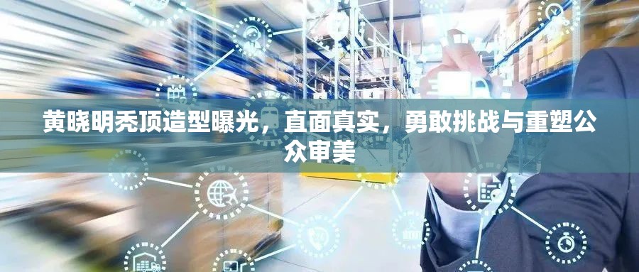 黃曉明禿頂造型曝光，直面真實(shí)，勇敢挑戰(zhàn)與重塑公眾審美