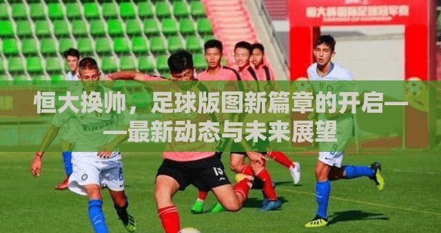 恒大換帥，足球版圖新篇章的開(kāi)啟——最新動(dòng)態(tài)與未來(lái)展望