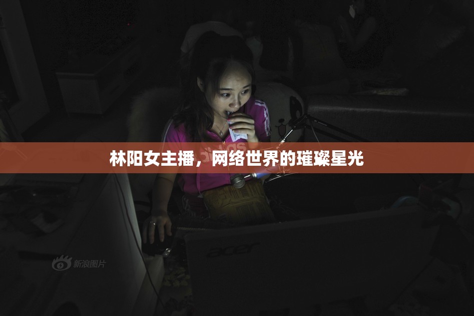 林陽(yáng)女主播，網(wǎng)絡(luò)世界的璀璨星光
