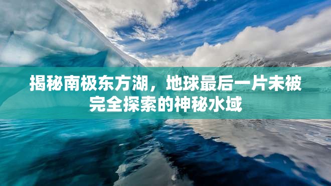 揭秘南極東方湖，地球最后一片未被完全探索的神秘水域