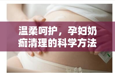 溫柔呵護(hù)，孕婦奶痂清理的科學(xué)方法與流出液體的奧秘
