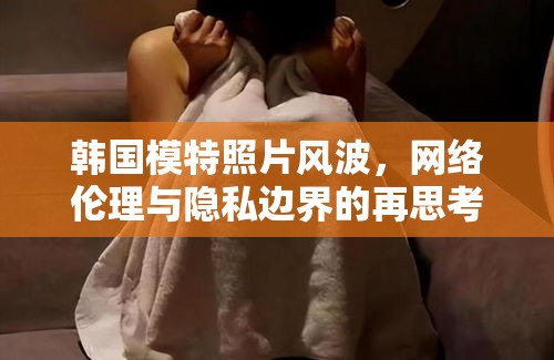 韓國模特照片風(fēng)波，網(wǎng)絡(luò)倫理與隱私邊界的再思考