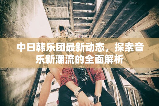 中日韓樂團(tuán)最新動(dòng)態(tài)，探索音樂新潮流的全面解析