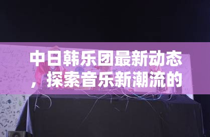 中日韓樂團(tuán)最新動(dòng)態(tài)，探索音樂新潮流的全面解析