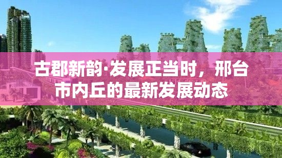 古郡新韻·發(fā)展正當(dāng)時，邢臺市內(nèi)丘的最新發(fā)展動態(tài)