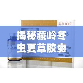 揭秘藏嶺冬蟲夏草膠囊，背后的真相與消費者警示