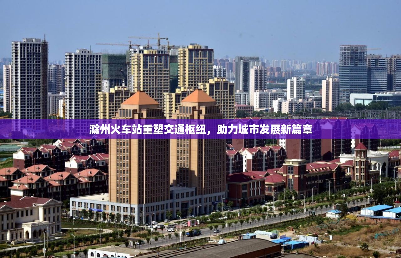 滁州火車站重塑交通樞紐，助力城市發(fā)展新篇章