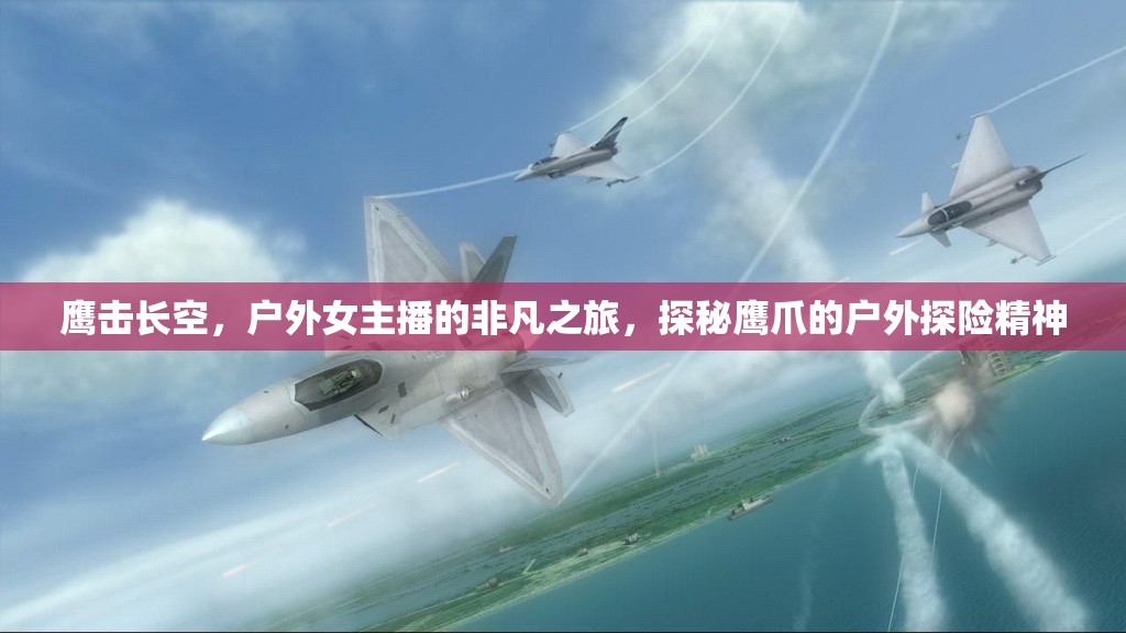 鷹擊長空，戶外女主播的非凡之旅，探秘鷹爪的戶外探險精神