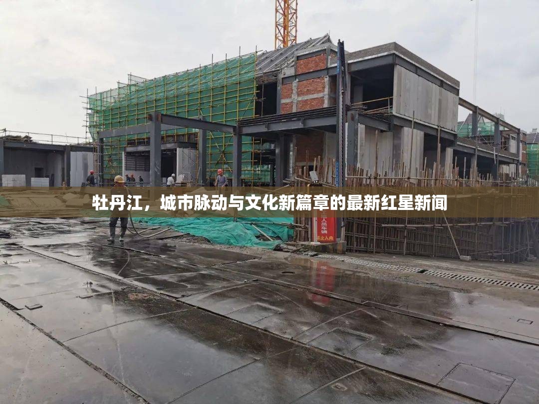 牡丹江，城市脈動(dòng)與文化新篇章的最新紅星新聞