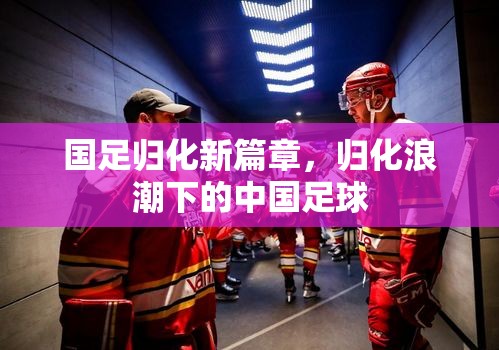 國足歸化新篇章，歸化浪潮下的中國足球