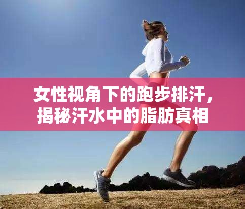 女性視角下的跑步排汗，揭秘汗水中的脂肪真相