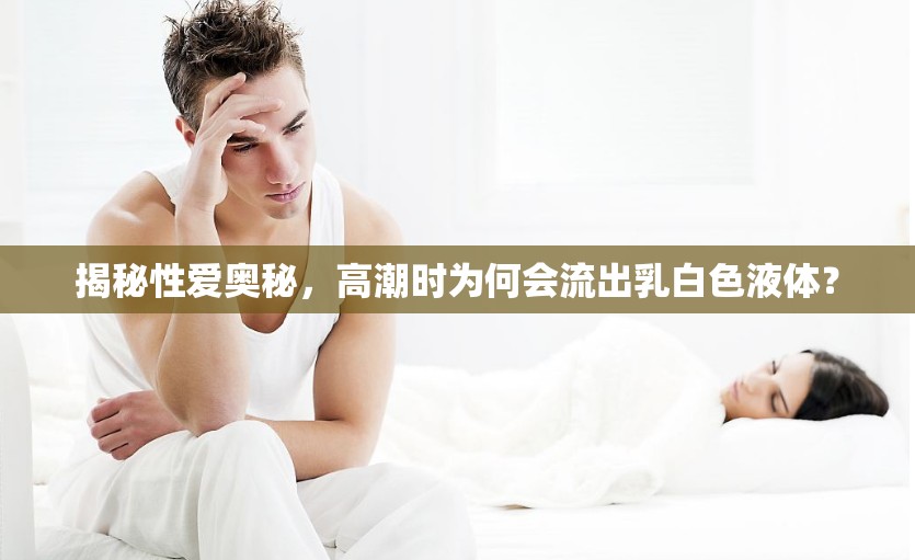 揭秘性愛奧秘，高潮時為何會流出乳白色液體？