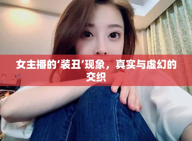 女主播的‘裝丑’現(xiàn)象，真實與虛幻的交織