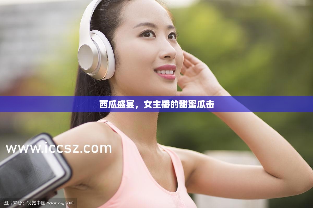 西瓜盛宴，女主播的甜蜜瓜擊