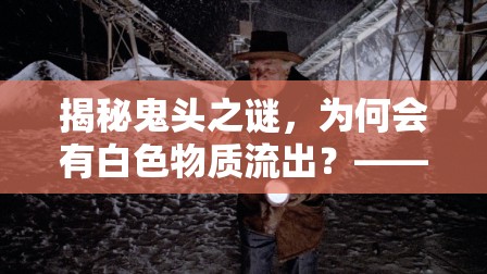 揭秘鬼頭之謎，為何會有白色物質(zhì)流出？——男性健康深度探討
