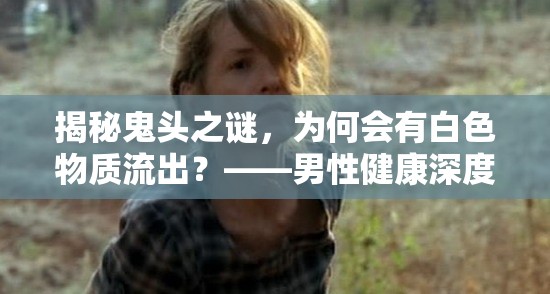 揭秘鬼頭之謎，為何會有白色物質(zhì)流出？——男性健康深度探討