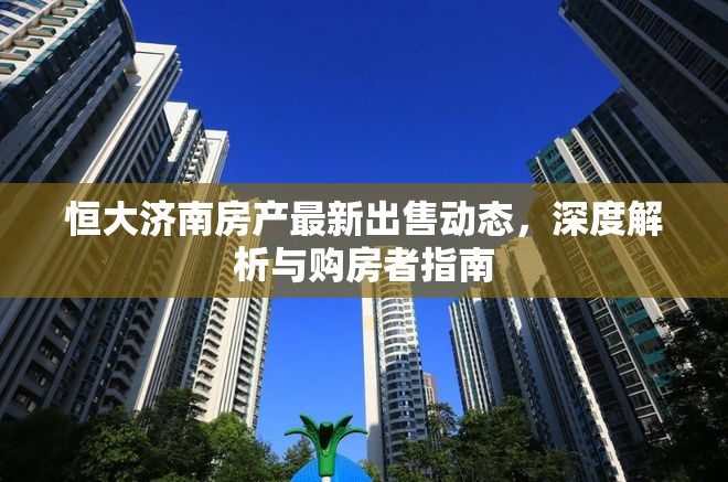 恒大濟(jì)南房產(chǎn)最新出售動(dòng)態(tài)，深度解析與購(gòu)房者指南