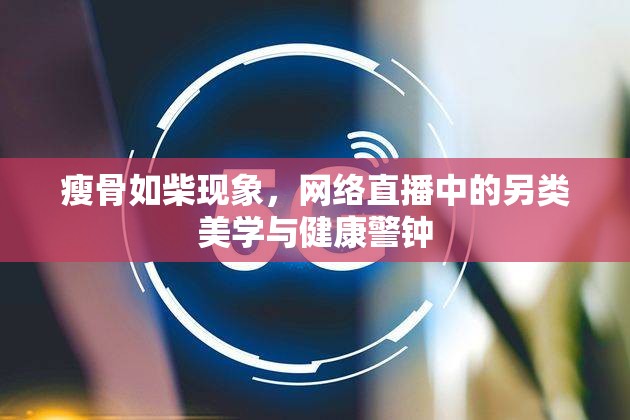 瘦骨如柴現(xiàn)象，網(wǎng)絡(luò)直播中的另類(lèi)美學(xué)與健康警鐘