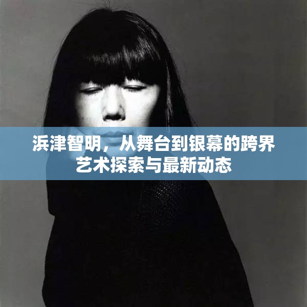 浜津智明，從舞臺到銀幕的跨界藝術探索與最新動態(tài)