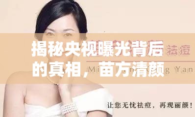 揭秘央視曝光背后的真相，苗方清顏的美麗陷阱