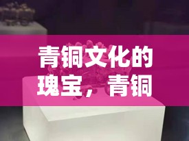 青銅文化的瑰寶，青銅博物館最新消息與票價(jià)全解析