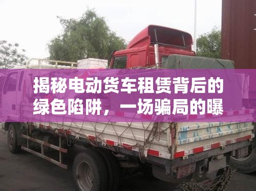 揭秘電動(dòng)貨車租賃背后的綠色陷阱，一場(chǎng)騙局的曝光