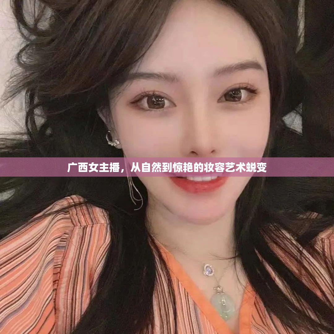 廣西女主播，從自然到驚艷的妝容藝術(shù)蛻變