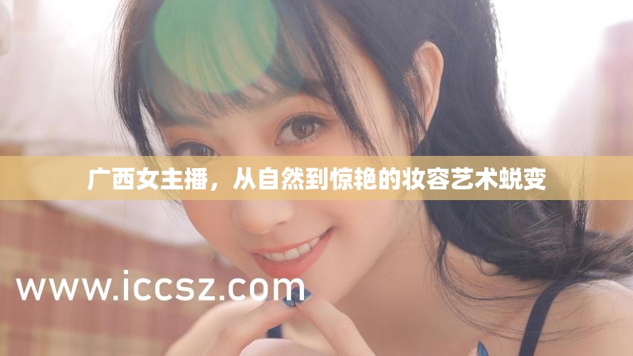 廣西女主播，從自然到驚艷的妝容藝術(shù)蛻變