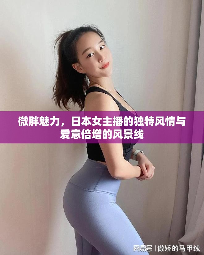 微胖魅力，日本女主播的獨(dú)特風(fēng)情與愛(ài)意倍增的風(fēng)景線