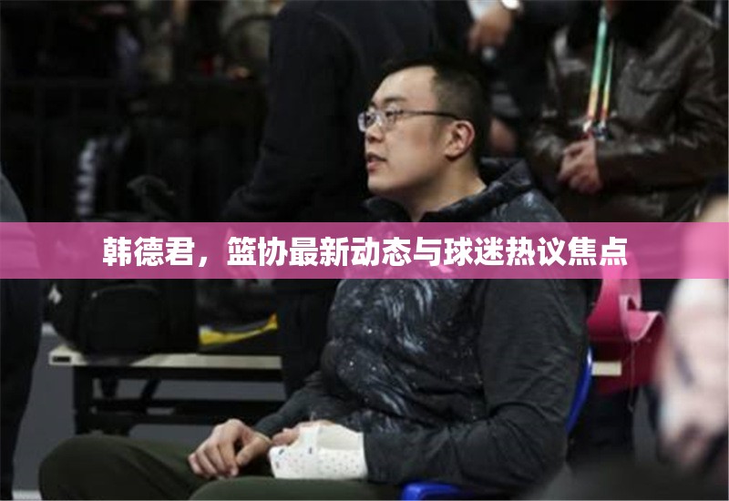 韓德君，籃協(xié)最新動態(tài)與球迷熱議焦點