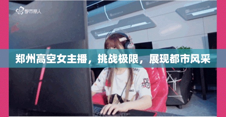 鄭州高空女主播，挑戰(zhàn)極限，展現(xiàn)都市風(fēng)采