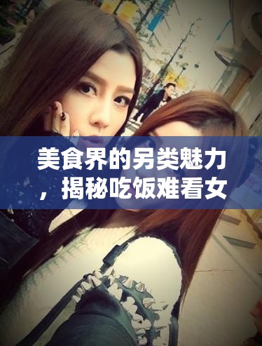 美食界的另類魅力，揭秘吃飯難看女主播的獨(dú)特風(fēng)采