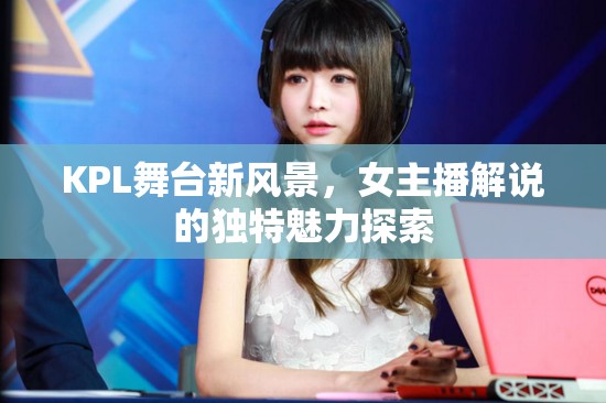 KPL舞臺(tái)新風(fēng)景，女主播解說(shuō)的獨(dú)特魅力探索