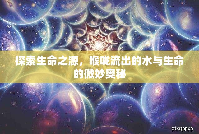 探索生命之源，喉嚨流出的水與生命的微妙?yuàn)W秘