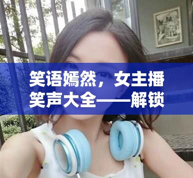 笑語嫣然，女主播笑聲大全——解鎖網(wǎng)絡直播的歡樂密碼