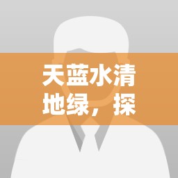 天藍水清地綠，探索中國生態(tài)文明建設(shè)的最新進展與未來愿景