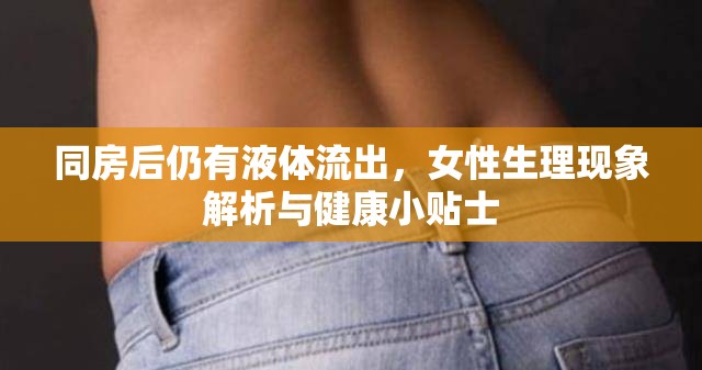 同房后仍有液體流出，女性生理現(xiàn)象解析與健康小貼士