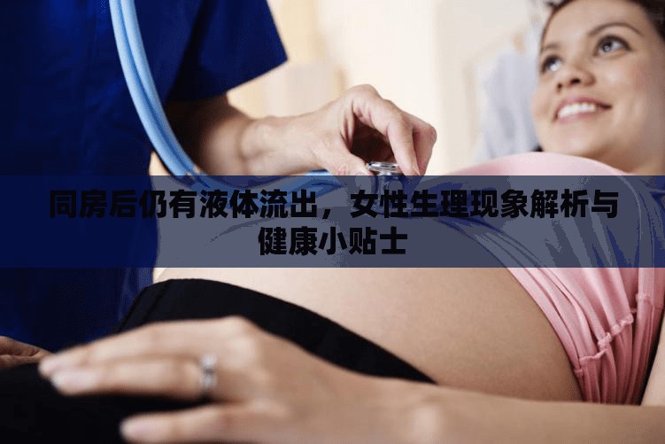 同房后仍有液體流出，女性生理現(xiàn)象解析與健康小貼士