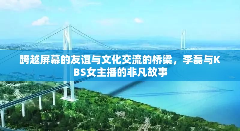 跨越屏幕的友誼與文化交流的橋梁，李磊與KBS女主播的非凡故事
