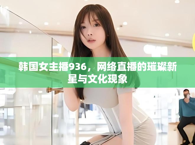 韓國(guó)女主播936，網(wǎng)絡(luò)直播的璀璨新星與文化現(xiàn)象