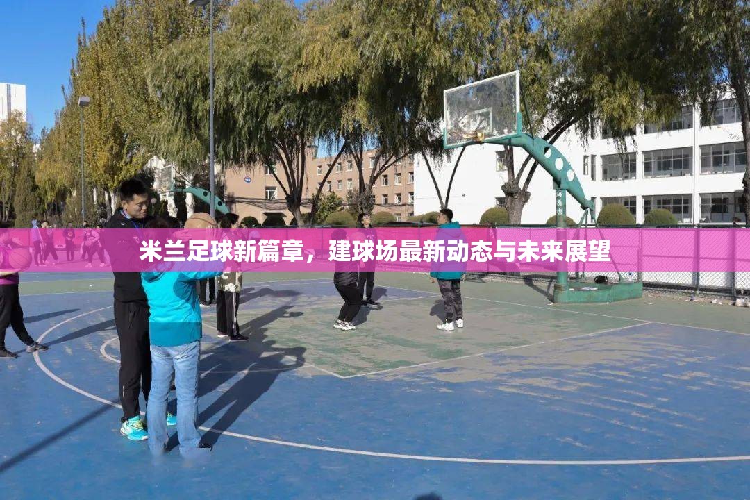 米蘭足球新篇章，建球場(chǎng)最新動(dòng)態(tài)與未來展望