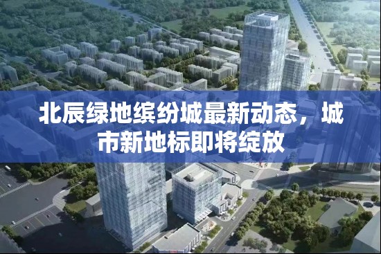 北辰綠地繽紛城最新動(dòng)態(tài)，城市新地標(biāo)即將綻放